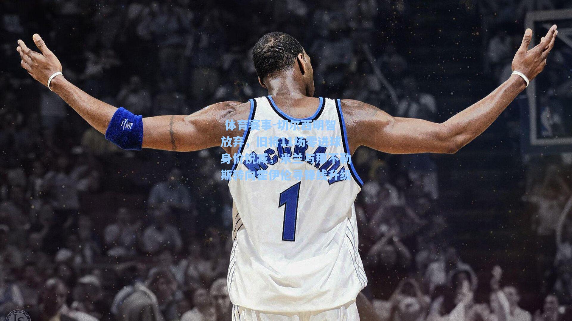 切尔西明智放弃,旧将11场零进球身价锐减,米兰与那不勒斯转向霍伊伦寻锋线升级