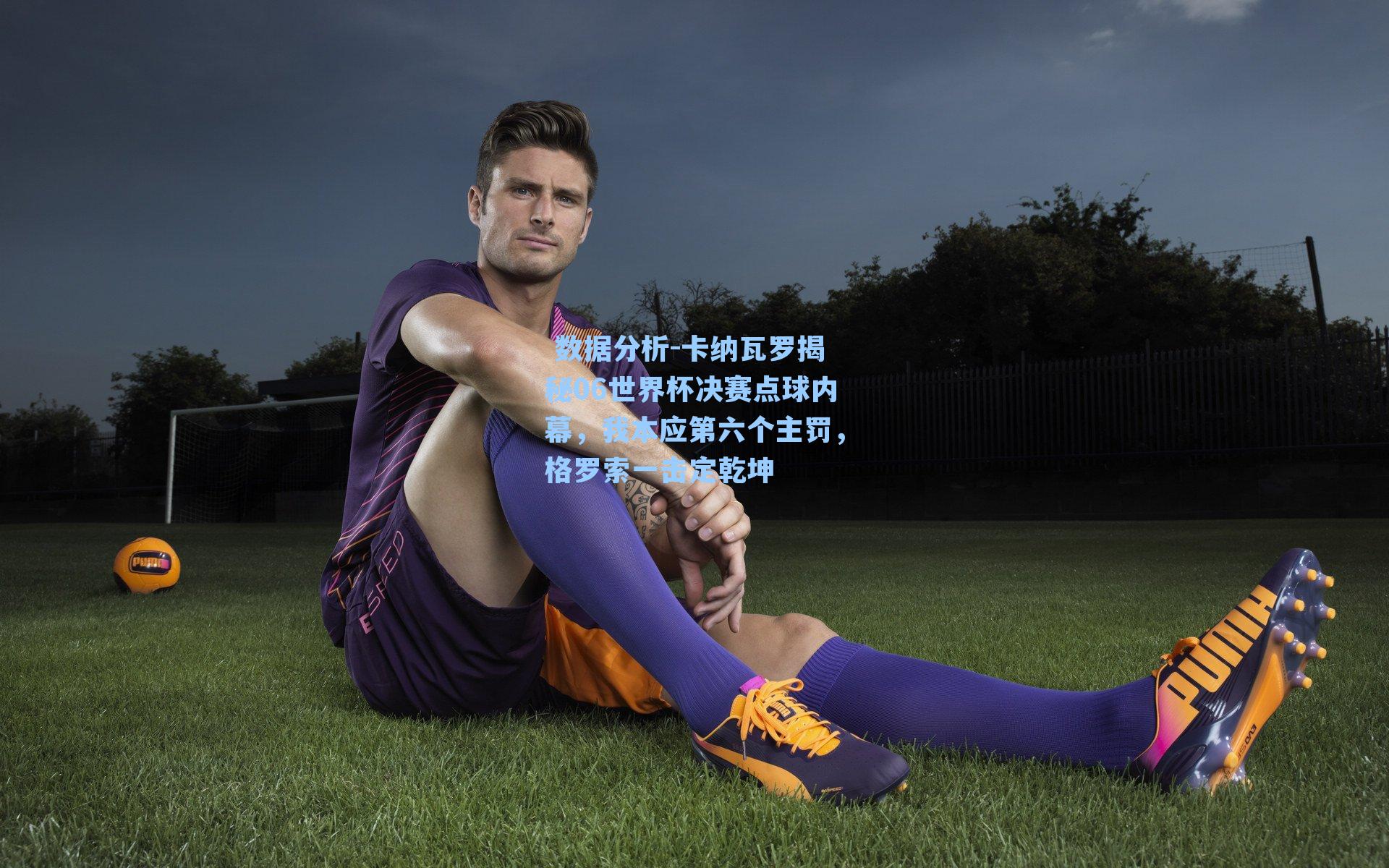 卡纳瓦罗揭秘06世界杯决赛点球内幕，我本应第六个主罚，格罗索一击定乾坤