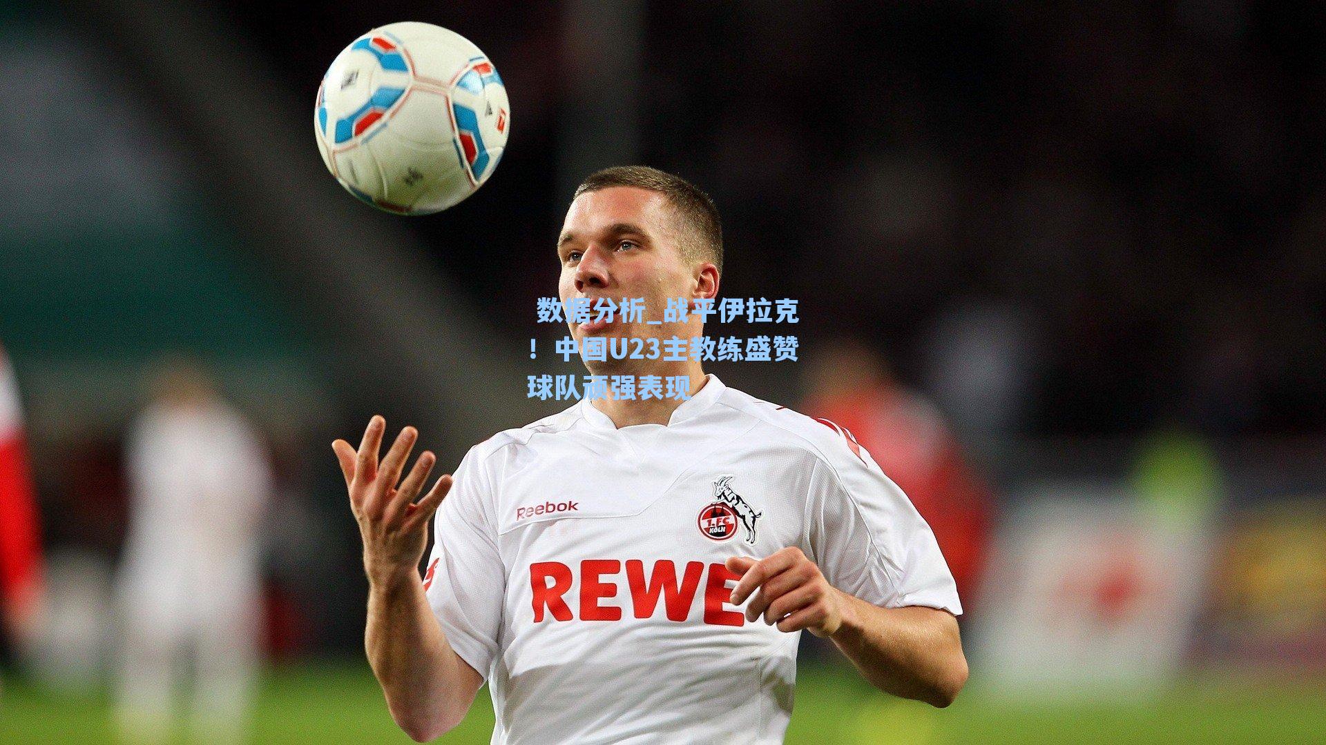 战平伊拉克！中国U23主教练盛赞球队顽强表现